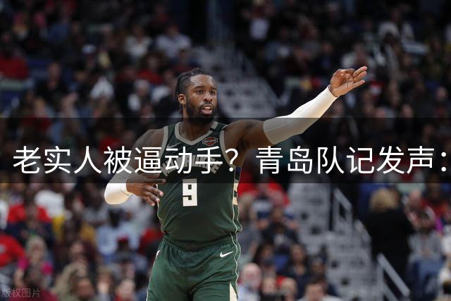 老实人被逼动手？青岛队记发声：纪卓该罚，惯犯也该查